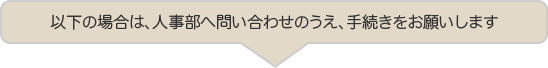 以下の場合は、人事部へ問い合わせのうえ、手続きをお願いします