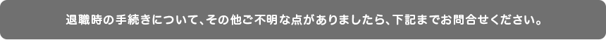 退職時の手続きについて、その他ご不明な点がありましたら、下記までお問合せください。