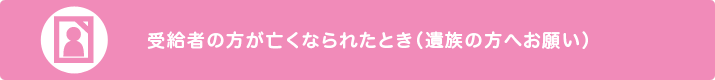 受給者の方が亡くなられたとき（遺族の方へお願い）