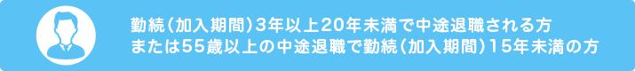 勤続（加入期間）3年以上20年未満で中途退職される方または55歳以上の中途退職で勤続（加入期間）15年未満の方